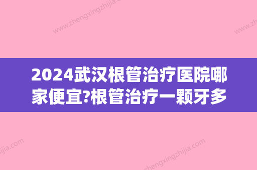 2024武汉根管治疗医院哪家便宜?根管治疗一颗牙多少钱(武汉牙齿根管治疗多少钱一颗)