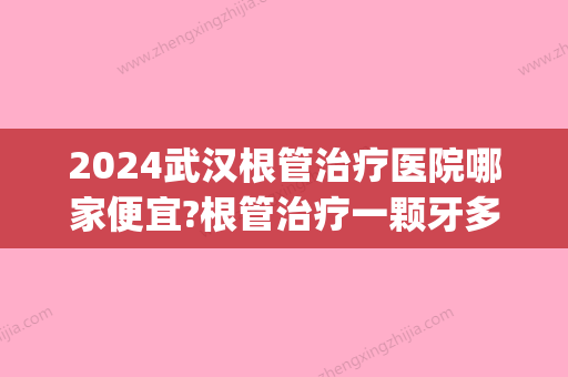 2024武汉根管治疗医院哪家便宜?根管治疗一颗牙多少钱(武汉根管治疗推荐医院)