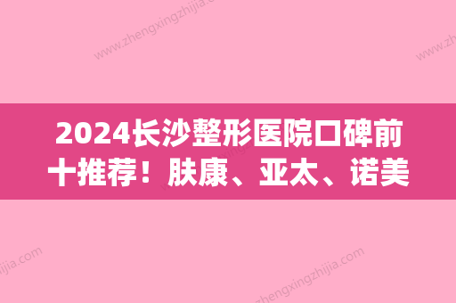 2024长沙整形医院口碑前十推荐！肤康	、亚太、诺美都被当地人首推(长沙医美整形医院怎么样)