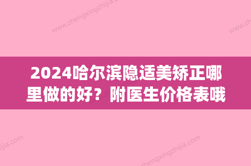 2024哈尔滨隐适美矫正哪里做的好？附医生价格表哦！(隐适美矫正价格2万五)