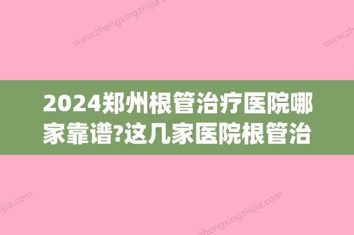 2024郑州根管治疗医院哪家靠谱?这几家医院根管治疗次数少效果(三甲医院 根管治疗)