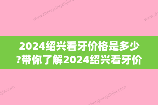 2024绍兴看牙价格是多少?带你了解2024绍兴看牙价格表!(绍兴烤瓷牙多少钱一颗)