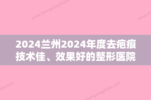 2024兰州2024年度去疤痕技术佳、效果好的整形医院都有哪些？排行名单集兰州大学