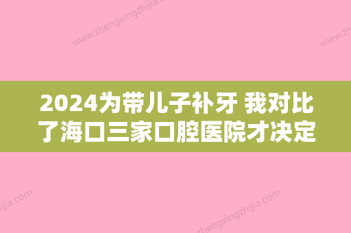 2024为带儿子补牙 我对比了海口三家口腔医院才决定 附带价格