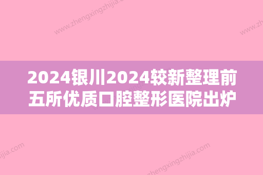 2024银川2024较新整理前五所优质口腔整形医院出炉！诺贝尔入围附价格查询