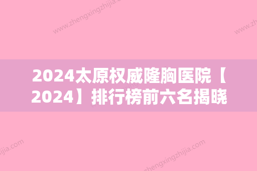 2024太原权威隆胸医院【2024】排行榜前六名揭晓！太原、新塑美人气专家排名表和