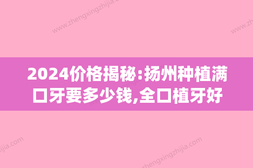 2024价格揭秘:扬州种植满口牙要多少钱,全口植牙好医院有哪几个(江苏省口腔医院种植一颗牙大概多少钱?)