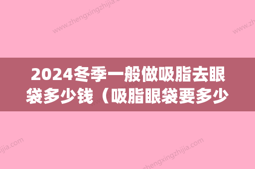 2024冬季一般做吸脂去眼袋多少钱（吸脂眼袋要多少钱）(眼袋吸脂价位)