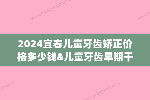 2024宜春儿童牙齿矫正价格多少钱&儿童牙齿早期干预费用详解!(宜春矫正牙齿的费用是多少)