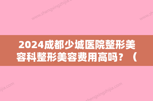 2024成都少城医院整形美容科整形美容费用高吗？（成都哪个医院有整形外科）