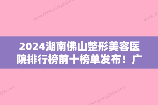 2024湖南佛山整形美容医院排行榜前十榜单发布！广大壹美、、口碑领衔价格表放出