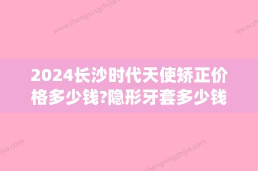 2024长沙时代天使矫正价格多少钱?隐形牙套多少钱算高性价比?(时代天使隐形矫正冠军版多少钱)