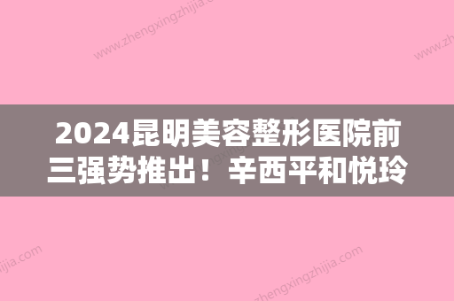 2024昆明美容整形医院前三强势推出！辛西平和悦玲珑入榜附美容冠