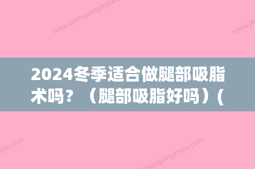 2024冬季适合做腿部吸脂术吗？（腿部吸脂好吗）(大腿吸脂什么季节做比较好)