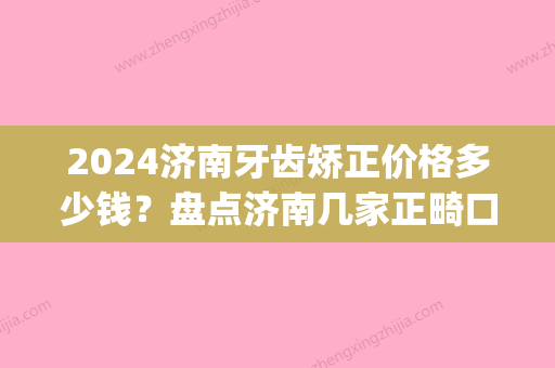 2024济南牙齿矫正价格多少钱？盘点济南几家正畸口碑推荐医院(济南市口腔医院牙齿矫正)