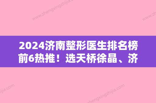 2024济南整形医生排名榜前6热推！选天桥徐晶、济南市槐荫人民医院、材料正规价