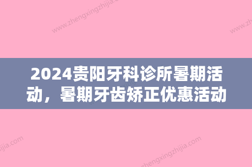 2024贵阳牙科诊所暑期活动，暑期牙齿矫正优惠活动价格表！