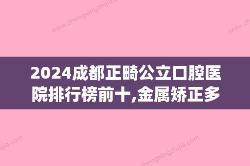 2024成都正畸公立口腔医院排行榜前十,金属矫正多少钱(成都矫正牙齿公立医院)