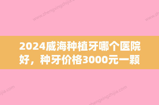 2024威海种植牙哪个医院好	，种牙价格3000元一颗够不够？(威海口腔医院种植牙齿多少钱一颗)