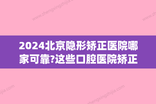 2024北京隐形矫正医院哪家可靠?这些口腔医院矫正技术好还不贵！(北京口腔医院隐形矫正费用)