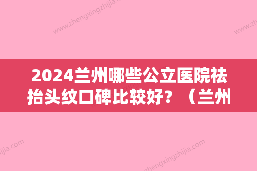 2024兰州哪些公立医院祛抬头纹口碑比较好？（兰州哪个地方纹眉比较好）