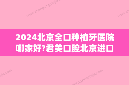 2024北京全口种植牙医院哪家好?君美口腔北京进口种植牙4000元起(北京口腔医院 种植)