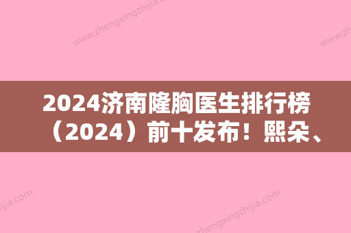 2024济南隆胸医生排行榜（2024）前十发布！熙朵、碧莲盛无痕实力领衔附内窥镜隆