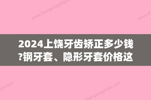 2024上饶牙齿矫正多少钱?钢牙套、隐形牙套价格这里都有!(上饶整牙齿矫正多少钱)