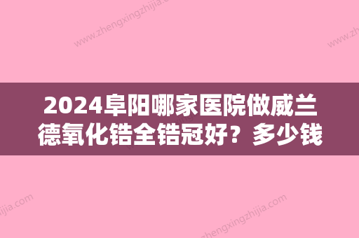 2024阜阳哪家医院做威兰德氧化锆全锆冠好？多少钱一颗?2800价格合理不?