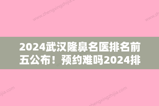 2024武汉隆鼻名医排名前五公布！预约难吗2024排行榜公布又是华中科技大学同济医