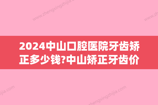 2024中山口腔医院牙齿矫正多少钱?中山矫正牙齿价格表(中山市矫正牙齿大概多少钱)