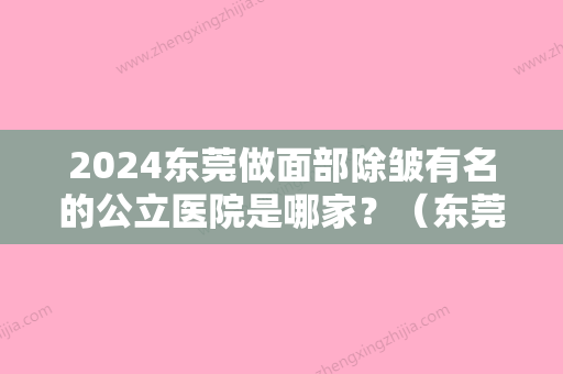 2024东莞做面部除皱有名的公立医院是哪家？（东莞做面部除皱有名的公立医院是哪家好）