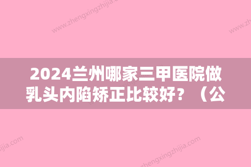 2024兰州哪家三甲医院做乳头内陷矫正比较好？（公立医院有做乳头内陷矫正嘛）