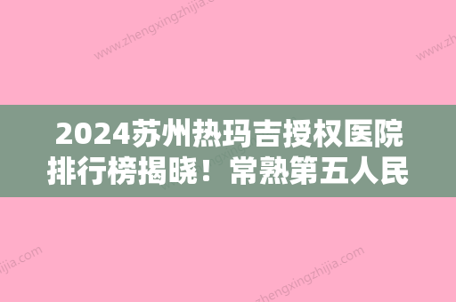 2024苏州热玛吉授权医院排行榜揭晓！常熟第五人民医院-皮肤入围附价格查询