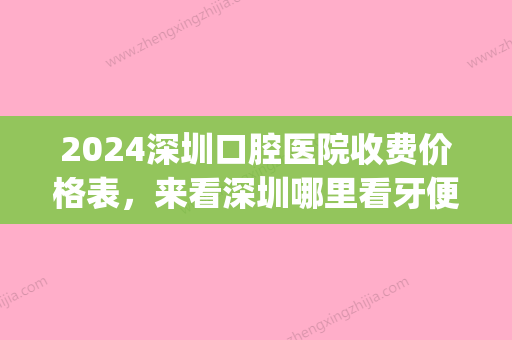 2024深圳口腔医院收费价格表，来看深圳哪里看牙便宜又好(深圳口腔医院收费标准)