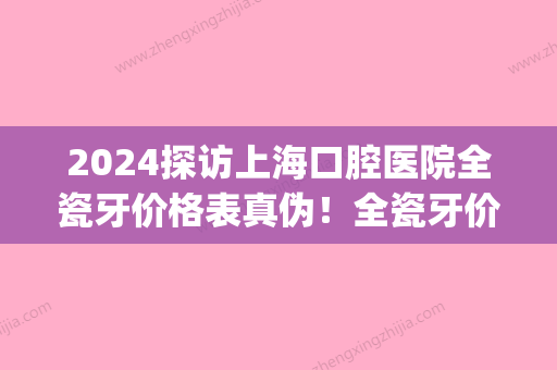 2024探访上海口腔医院全瓷牙价格表真伪！全瓷牙价格孰优孰劣(上海瓷牙的价格是多少)