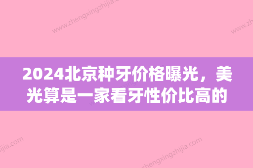 2024北京种牙价格曝光	，美光算是一家看牙性价比高的牙科！(北京三甲医院种牙价格)