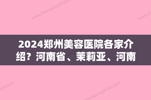 2024郑州美容医院各家介绍？河南省、茉莉亚、河南省军区直属医院领衔前三面部美