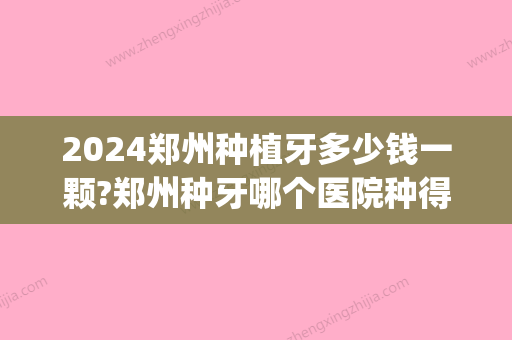 2024郑州种植牙多少钱一颗?郑州种牙哪个医院种得好价格还便宜(河南种植牙多少钱一颗)