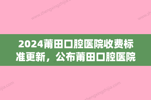 2024莆田口腔医院收费标准更新	，公布莆田口腔医院价格表！(莆田附属医院牙科价格)