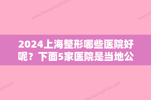 2024上海整形哪些医院好呢？下面5家医院是当地公认靠谱技术好（附价格）