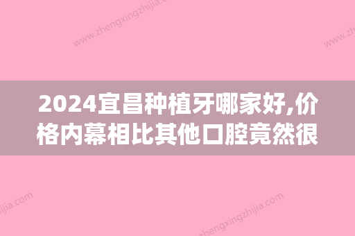 2024宜昌种植牙哪家好,价格内幕相比其他口腔竟然很便宜！(宜昌种植牙多少钱一颗2024价格表)