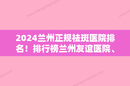 2024兰州正规祛斑医院排名！排行榜兰州友谊医院、兰州仁和医院、美月等权威发布