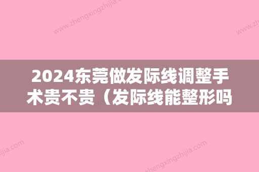 2024东莞做发际线调整手术贵不贵（发际线能整形吗）