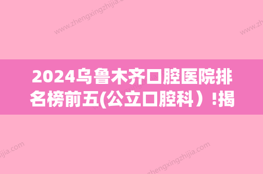 2024乌鲁木齐口腔医院排名榜前五(公立口腔科）!揭秘乌鲁木齐好的口腔医院在哪里