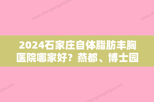 2024石家庄自体脂肪丰胸医院哪家好？燕都、博士园毛发移植、河北省正定县人民医