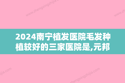 2024南宁植发医院毛发种植较好的三家医院是,元邦、南宁发之源医学入选种植私密