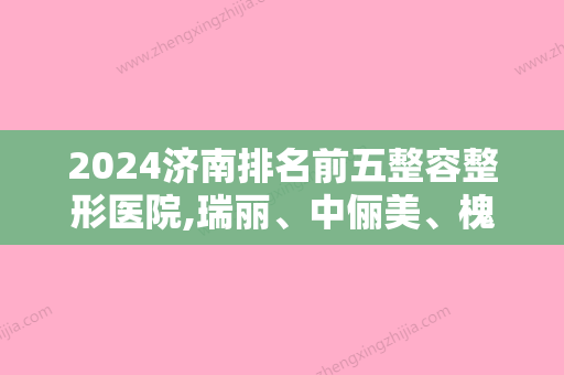 2024济南排名前五整容整形医院,瑞丽、中俪美、槐荫艺佳人口碑点评价格表内部流