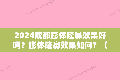 2024成都膨体隆鼻效果好吗？膨体隆鼻效果如何？（现在还有人做膨体隆鼻）