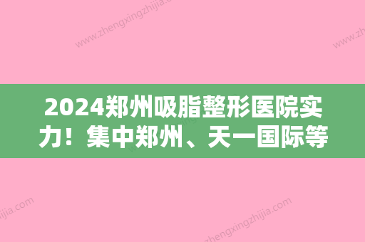 2024郑州吸脂整形医院实力！集中郑州、天一国际等地推荐梨花雨